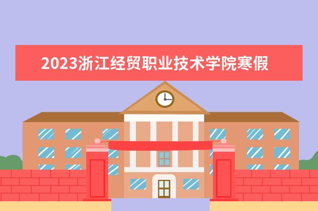 2023浙江经贸职业技术学院寒假开始和结束时间 什么时候放寒假