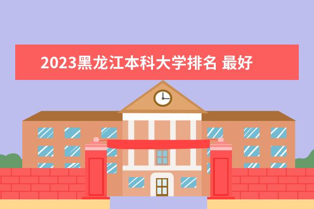 2023黑龙江本科大学排名 最好本科院校名单一览