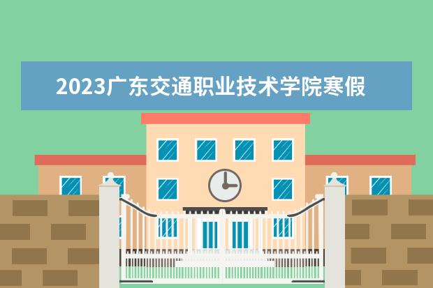 2023广东交通职业技术学院寒假时间安排 什么时候放寒假