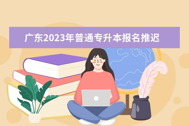 广东2023年普通专升本报名推迟 具体调整安排