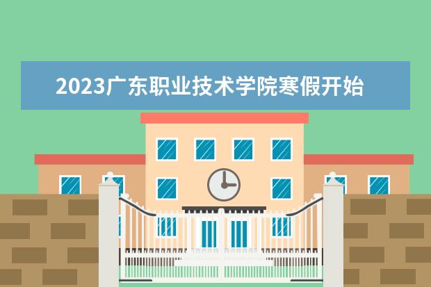 2023广东职业技术学院寒假开始和结束时间 什么时候放寒假