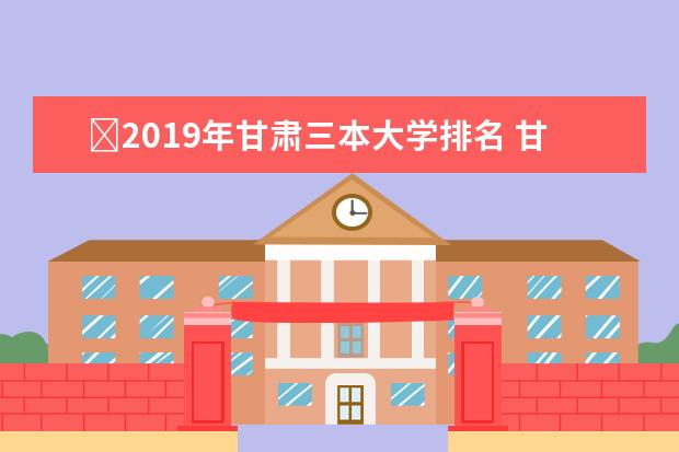 ​2019年甘肃三本大学排名 甘肃最好的三本院校有哪些