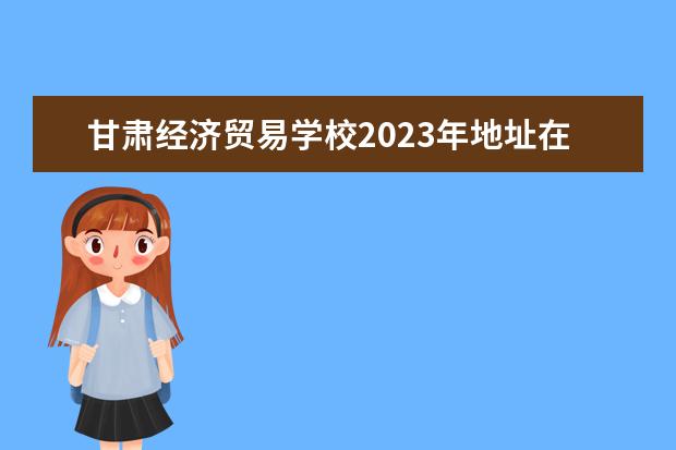 甘肃经济贸易学校2023年地址在哪里