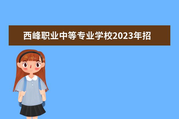 西峰职业中等专业学校2023年招生计划