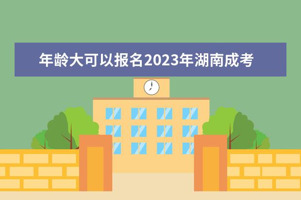 年龄大可以报名2023年湖南成考吗?