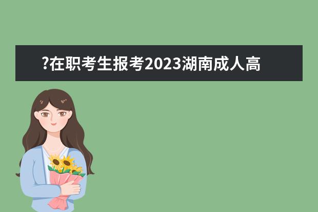 ?在职考生报考2023湖南成人高考之后需要做些什么？