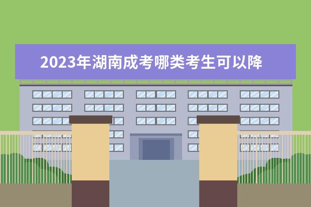 2023年湖南成考哪类考生可以降分录取？(湖南成人高考降分录取)
