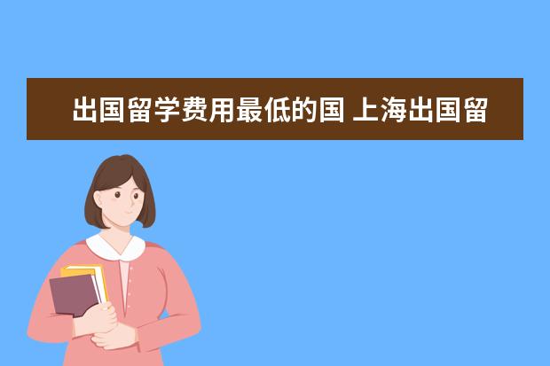 出国留学费用最低的国 上海出国留学基地(出国留学需要哪些条件)