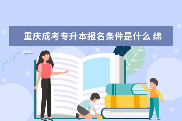 重庆成考专升本报名条件是什么 绵阳市成人高考与专升本是不是一样的啊
