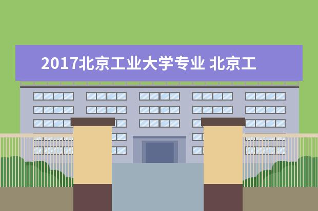 2017北京工业大学专业 北京工业大学哪些专业比较好