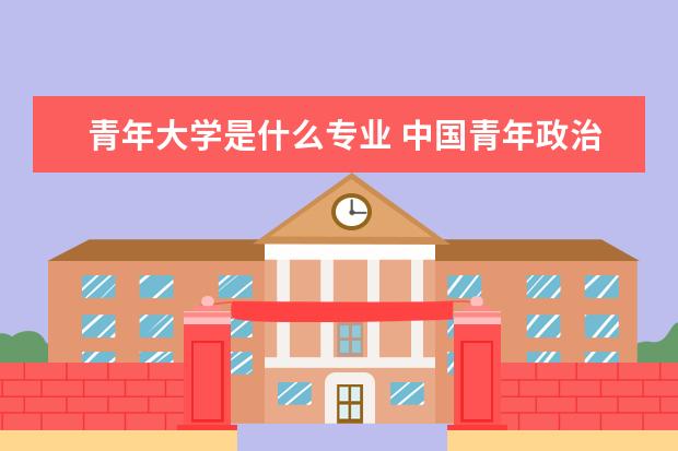 青年大学是什么专业 中国青年政治学院是什么学校?好不好