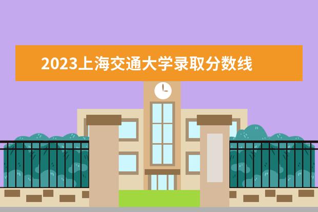 2023上海交通大学录取分数线 交大分数线2023