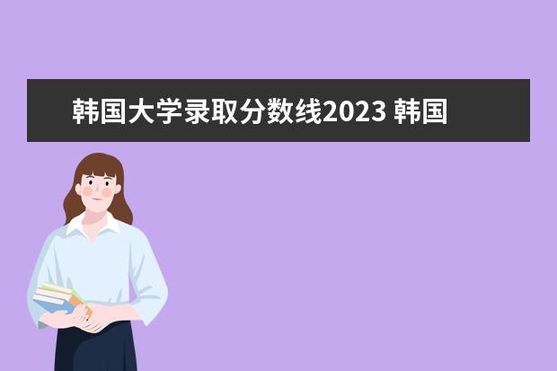韩国大学录取分数线2023 韩国留学申请需要的条件一览2023