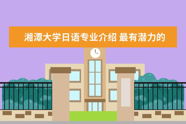 湘潭大学日语专业介绍 最有潜力的湘潭大学:王牌专业与选科要求