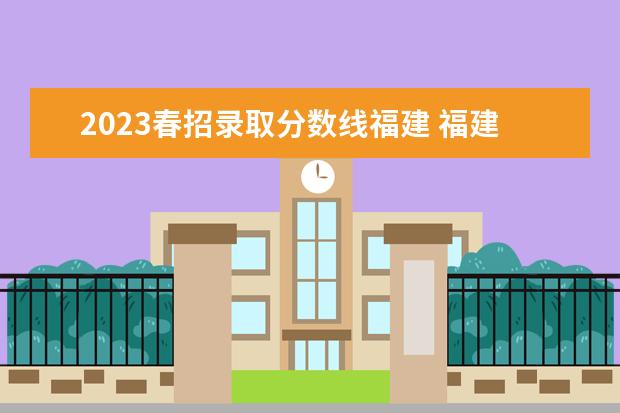 2023春招录取分数线福建 福建省春季高考分数线2023