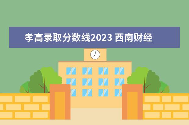 孝高录取分数线2023 西南财经大学录取分数线2023