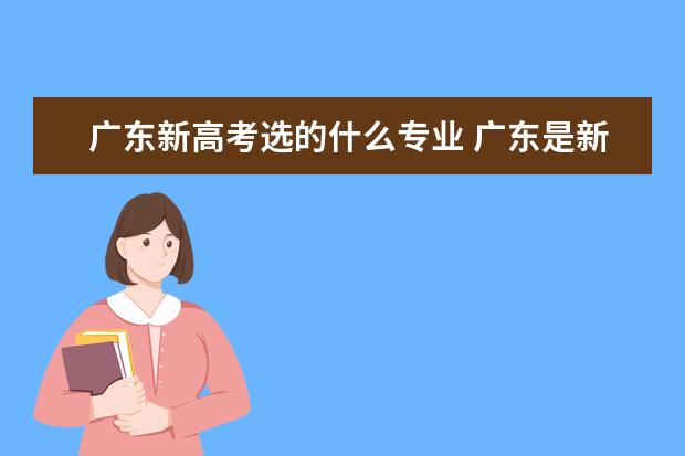 广东新高考选的什么专业 广东是新高考吗