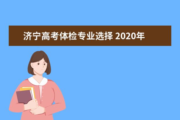 济宁高考体检专业选择 2020年山东高考体检时间?