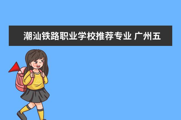潮汕铁路职业学校推荐专业 广州五年制的大专学校有哪些专业?