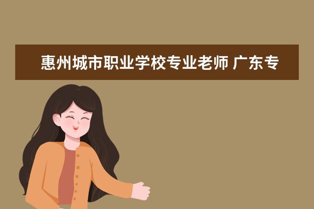 惠州城市职业学校专业老师 广东专科学校排名2022最新排名