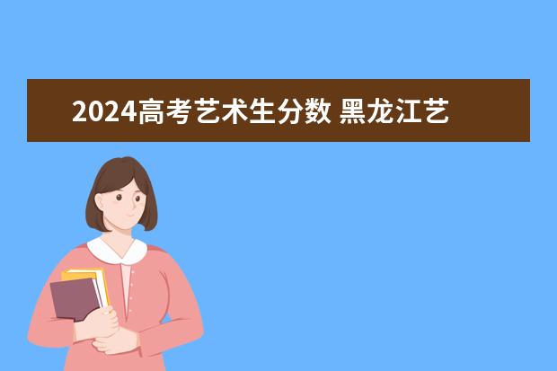 2024高考艺术生分数 黑龙江艺术生高考分数线