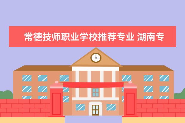 常德技师职业学校推荐专业 湖南专科学校排名