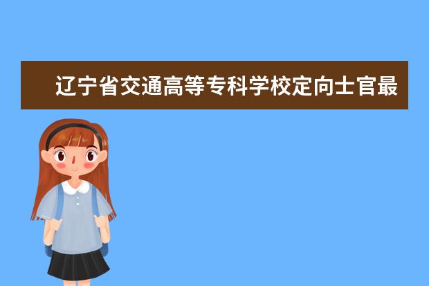 辽宁省交通高等专科学校定向士官最高分数线和最低分数线是多少？