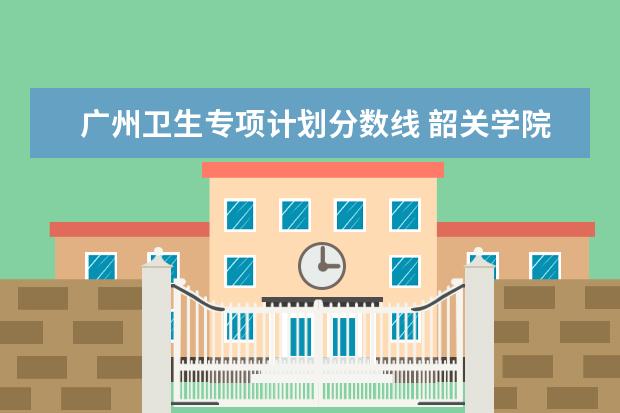 广州卫生专项计划分数线 韶关学院广东提前批专科卫生专项录取分数线
