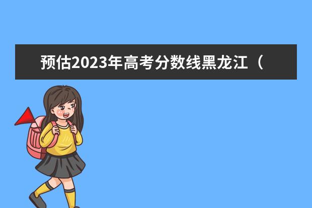 预估2023年高考分数线黑龙江（黑龙江省2023年高考预估分数线）